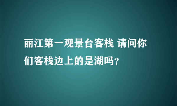 丽江第一观景台客栈 请问你们客栈边上的是湖吗？