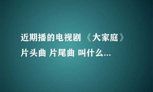 近期播的电视剧 《大家庭》 片头曲 片尾曲 叫什么 怎么那么难找。。。谢谢了