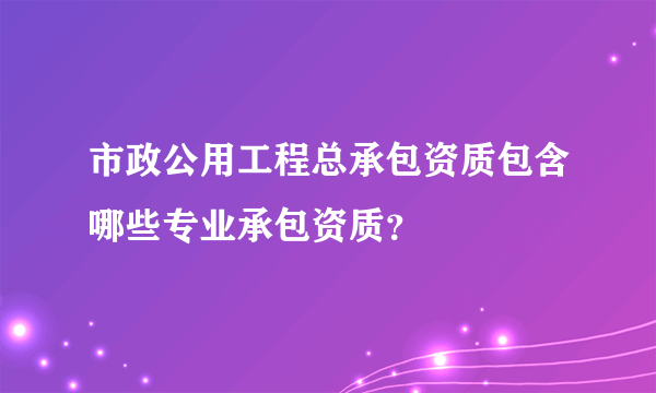 市政公用工程总承包资质包含哪些专业承包资质？