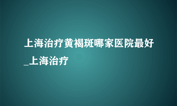 上海治疗黄褐斑哪家医院最好_上海治疗