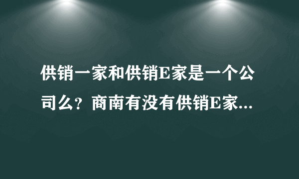 供销一家和供销E家是一个公司么？商南有没有供销E家的站点？