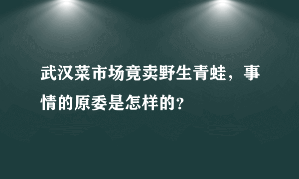 武汉菜市场竟卖野生青蛙，事情的原委是怎样的？