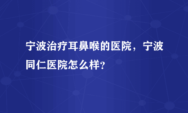 宁波治疗耳鼻喉的医院，宁波同仁医院怎么样？