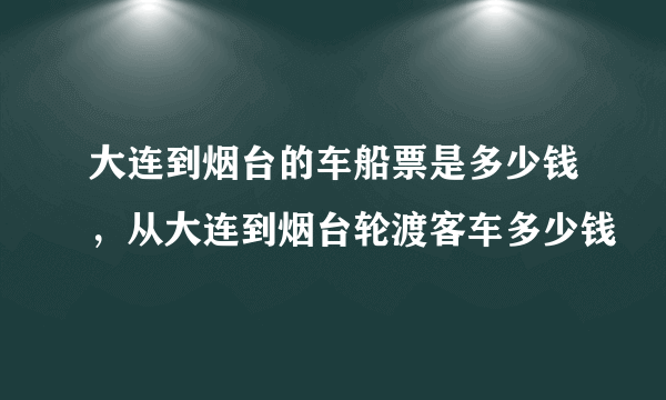 大连到烟台的车船票是多少钱，从大连到烟台轮渡客车多少钱