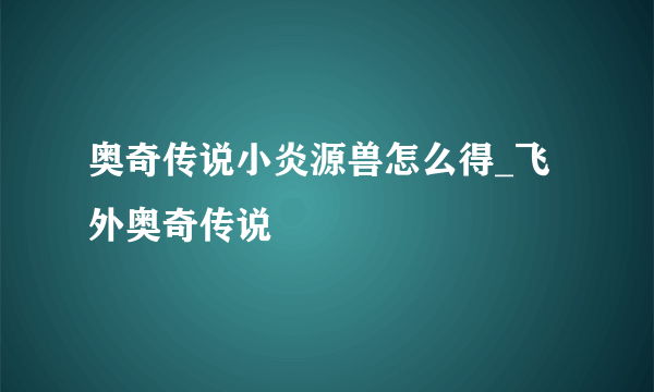 奥奇传说小炎源兽怎么得_飞外奥奇传说