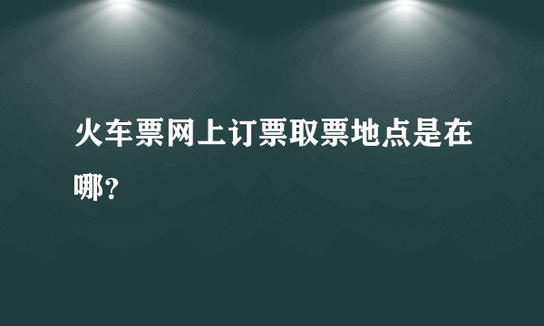 火车票网上订票取票地点是在哪？