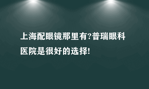 上海配眼镜那里有?普瑞眼科医院是很好的选择!