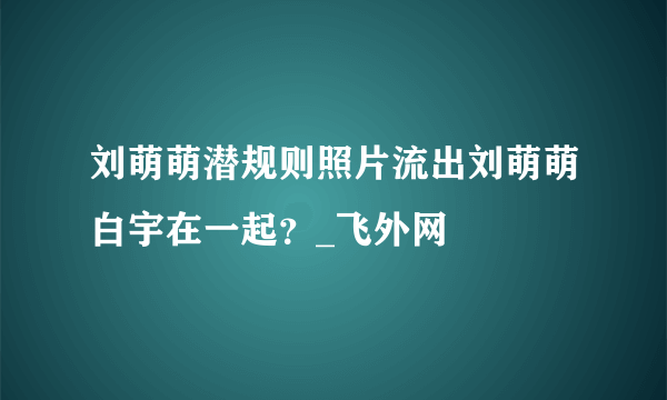 刘萌萌潜规则照片流出刘萌萌白宇在一起？_飞外网