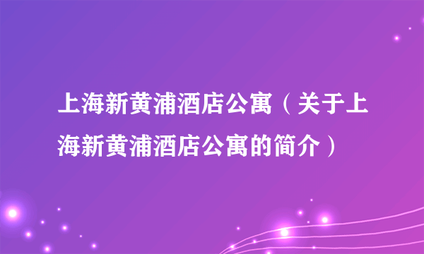 上海新黄浦酒店公寓（关于上海新黄浦酒店公寓的简介）