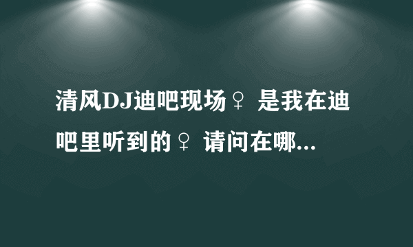 清风DJ迪吧现场♀ 是我在迪吧里听到的♀ 请问在哪个网址里能找到这首DJ…