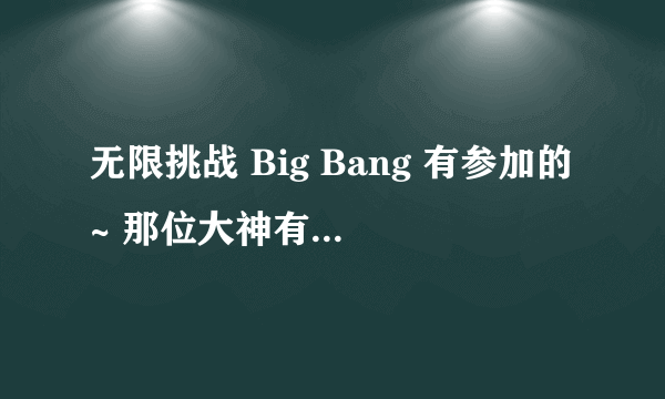 无限挑战 Big Bang 有参加的~ 那位大神有载点？ :D