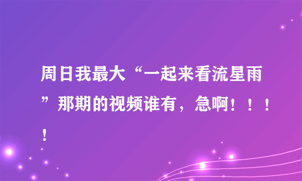 周日我最大“一起来看流星雨”那期的视频谁有，急啊！！！！