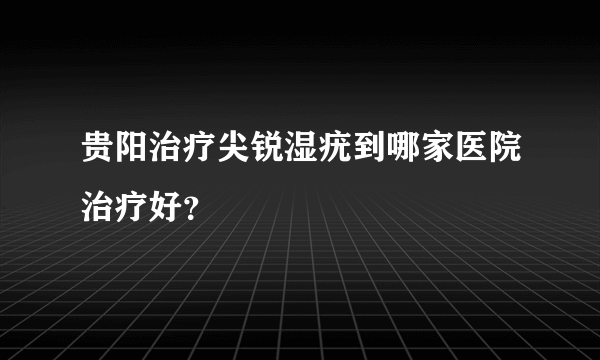 贵阳治疗尖锐湿疣到哪家医院治疗好？