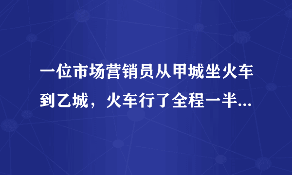 一位市场营销员从甲城坐火车到乙城，火车行了全程一半时，营销员睡着了，他醒来时看了看路标，发现剩下的