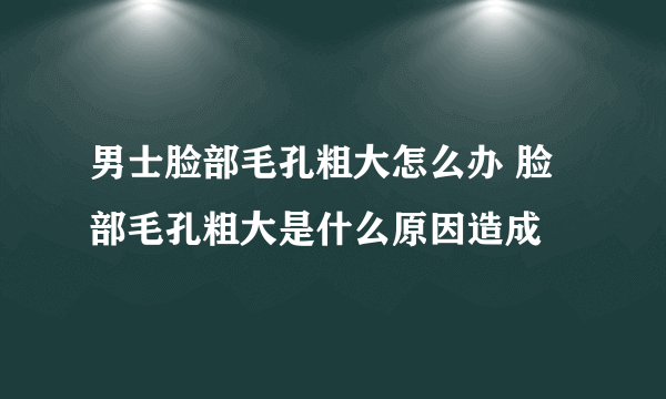 男士脸部毛孔粗大怎么办 脸部毛孔粗大是什么原因造成