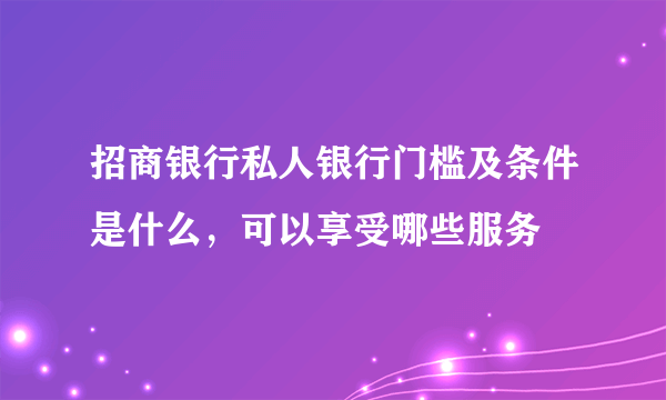 招商银行私人银行门槛及条件是什么，可以享受哪些服务