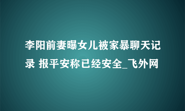 李阳前妻曝女儿被家暴聊天记录 报平安称已经安全_飞外网