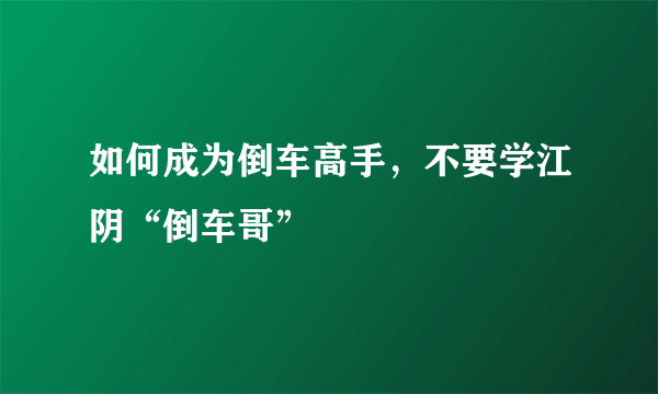 如何成为倒车高手，不要学江阴“倒车哥”