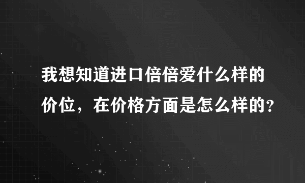 我想知道进口倍倍爱什么样的价位，在价格方面是怎么样的？