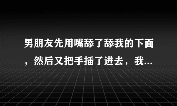 男朋友先用嘴舔了舔我的下面，然后又把手插了进去，我说疼，他就出来了，他把他的下面插到我的嘴里，我敷衍的舔了几下，我会怀孕吗感为我快速解答——该如何治疗和预防