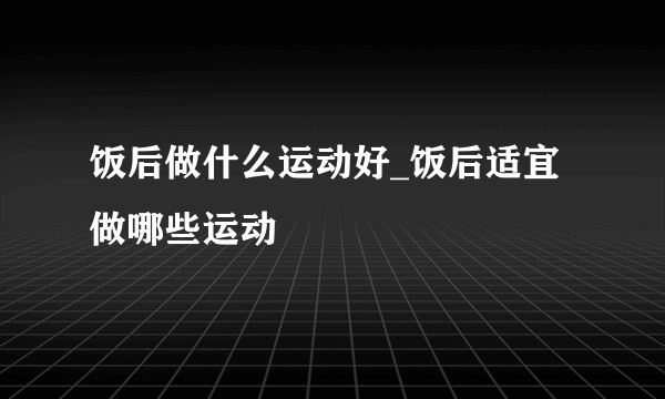 饭后做什么运动好_饭后适宜做哪些运动