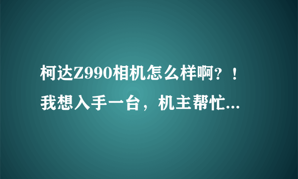 柯达Z990相机怎么样啊？！我想入手一台，机主帮忙说说好不好。