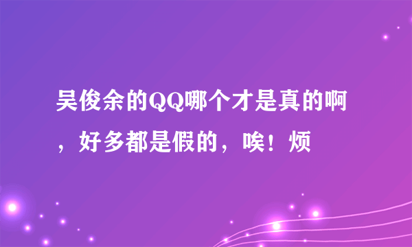 吴俊余的QQ哪个才是真的啊，好多都是假的，唉！烦