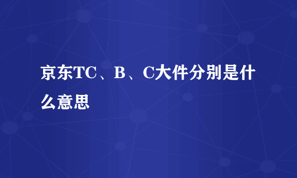 京东TC、B、C大件分别是什么意思