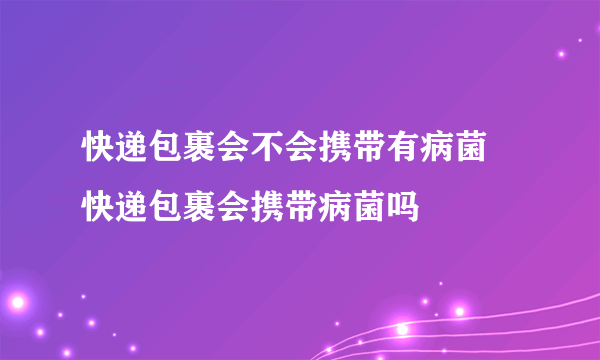 快递包裹会不会携带有病菌 快递包裹会携带病菌吗