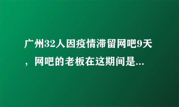 广州32人因疫情滞留网吧9天，网吧的老板在这期间是如何对待这些人的？