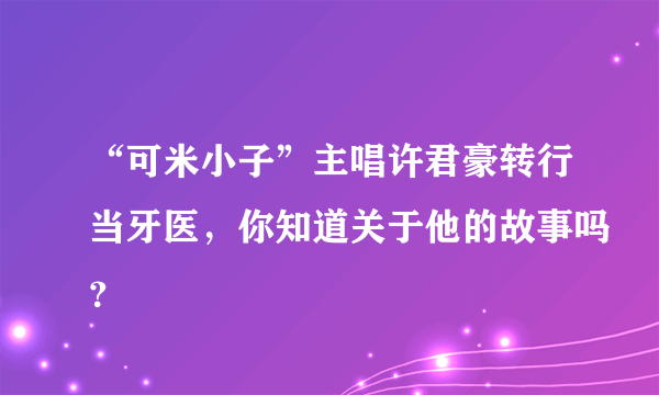 “可米小子”主唱许君豪转行当牙医，你知道关于他的故事吗？