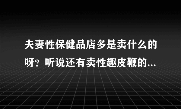 夫妻性保健品店多是卖什么的呀？听说还有卖性趣皮鞭的，是吗？