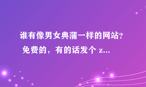 谁有像男女典蒲一样的网站？ 免费的，有的话发个 zb305841682@126.com 谢谢啊，小弟感激不尽