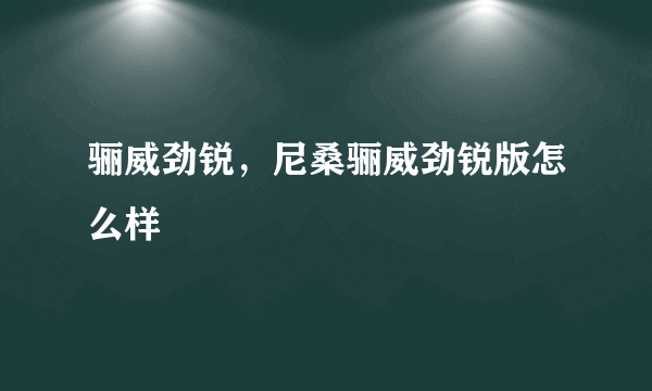 骊威劲锐，尼桑骊威劲锐版怎么样