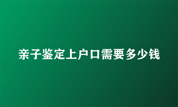 亲子鉴定上户口需要多少钱