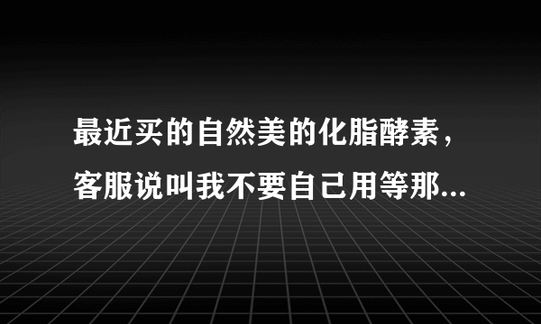 最近买的自然美的化脂酵素，客服说叫我不要自己用等那...