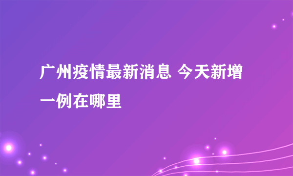 广州疫情最新消息 今天新增一例在哪里