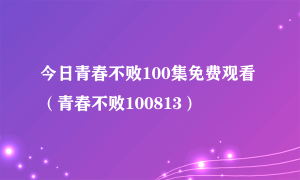 今日青春不败100集免费观看（青春不败100813）