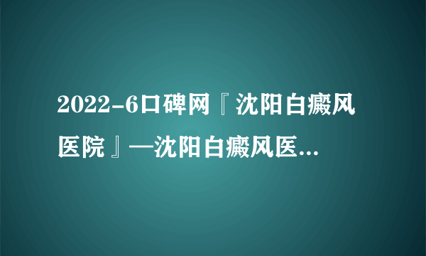 2022-6口碑网『沈阳白癜风医院』—沈阳白癜风医院口碑排名