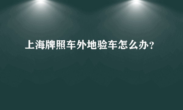 上海牌照车外地验车怎么办？