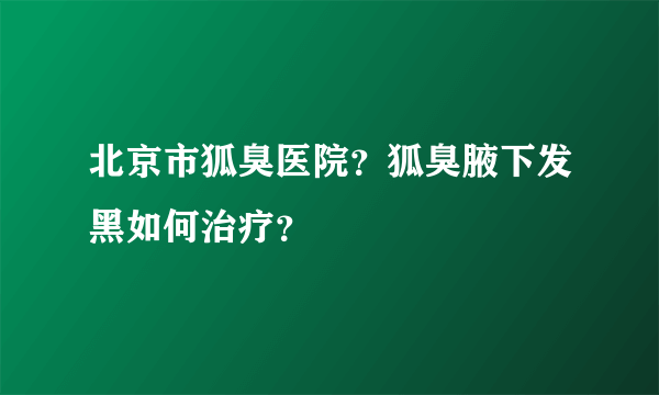 北京市狐臭医院？狐臭腋下发黑如何治疗？