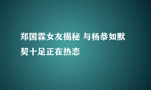 郑国霖女友揭秘 与杨恭如默契十足正在热恋