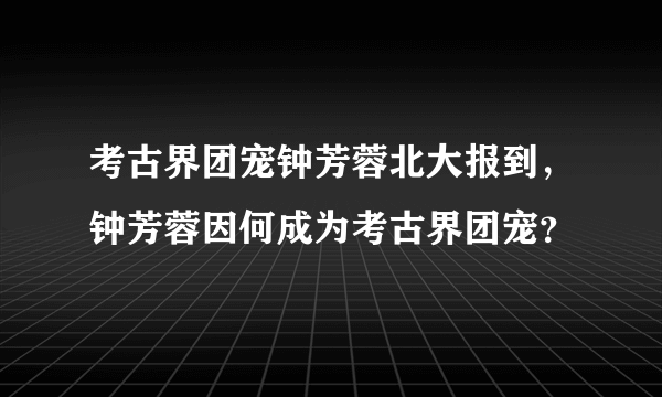 考古界团宠钟芳蓉北大报到，钟芳蓉因何成为考古界团宠？