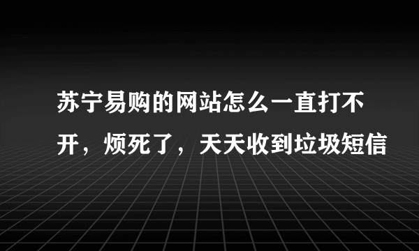 苏宁易购的网站怎么一直打不开，烦死了，天天收到垃圾短信