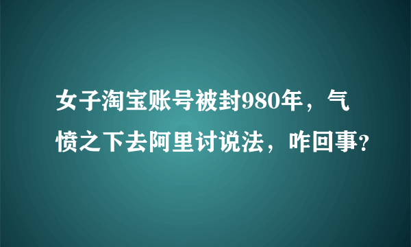 女子淘宝账号被封980年，气愤之下去阿里讨说法，咋回事？