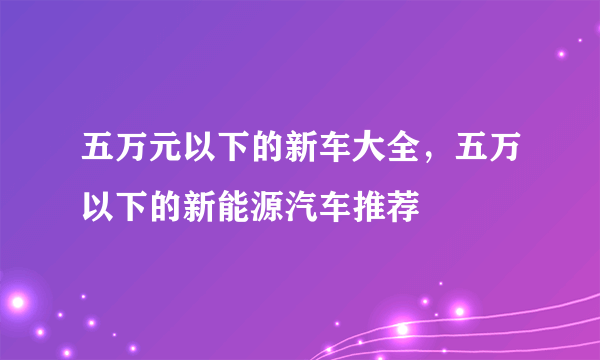 五万元以下的新车大全，五万以下的新能源汽车推荐