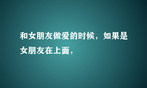 和女朋友做爱的时候，如果是女朋友在上面，