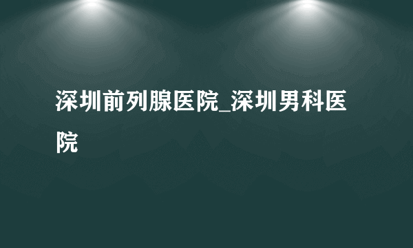 深圳前列腺医院_深圳男科医院