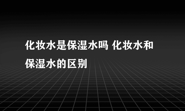 化妆水是保湿水吗 化妆水和保湿水的区别