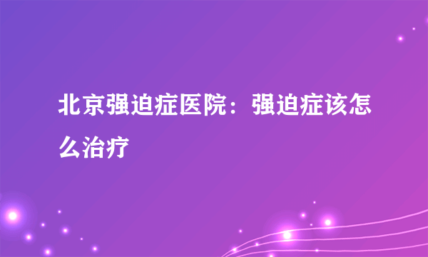 北京强迫症医院：强迫症该怎么治疗